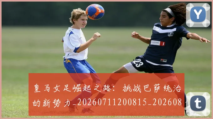 皇马女足崛起之路:挑战巴萨统治的新势力_20260711200815_20260802163428