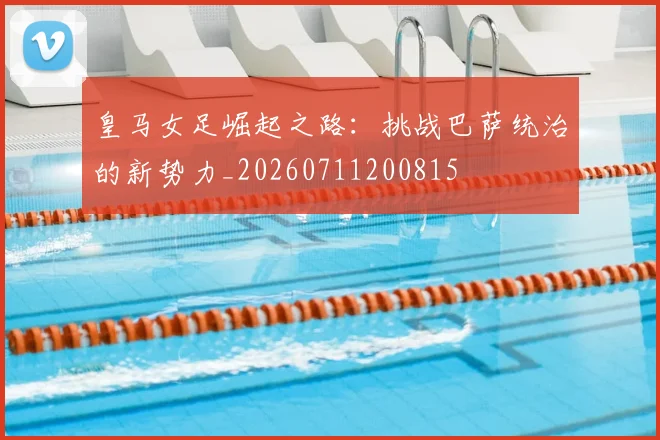 皇马女足崛起之路：挑战巴萨统治的新势力_20260711200815