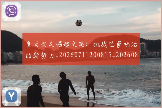 皇马女足崛起之路：挑战巴萨统治的新势力_20260711200815_20260802163428